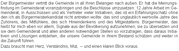 Textfeld: Der Brgermeister vertritt die Gemeinde in all Ihren Belangen nach auen. Er hat die Meinungsfindung im Gemeinderat voranzubringen und die Beschlsse umzusetzen. 12 Jahre Arbeit im Gemeinderat, in Ausschssen und als Vertreter vieler Initiativen, das ist ein Erfahrungsschatz ohne den ich als Brgermeisterkandidat nicht antreten wollte: das sind unglaublich wertvolle Jahre des Zuhrens, des Mitfhlens, des sich Hineindenkens und des Mitgestaltens. Brgermeister, das heit fr mich eben vor allem, Signale aus der Bevlkerung aufzunehmen, sie zu bersetzen und sie dem Gemeinderat und allen anderen notwendigen Stellen so vorzutragen, dass daraus Initiativen und Lsungen entstehen, die unsere Gemeinde in ihrem Bestand schtzen und weiter in die Zukunft fhren. Dazu braucht man Herz, Verstndnis, Mut,   und einen klaren Blick voraus.