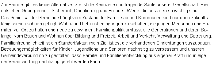 Textfeld: Zur Familie gibt es keine Alternative. Sie ist die Keimzelle und tragende Sule unserer Gesellschaft. Hier entstehen Geborgenheit, Sicherheit, Orientierung und Freude - Werte, die uns allen so wichtig sind. Das Schicksal der Gemeinde hngt vom Zustand der Familie ab und Kommunen sind nur dann zukunftsfhig, wenn es ihnen gelingt, Wohn- und Lebensbedingungen zu schaffen, die jungen Menschen und Familien vor Ort zu halten und neue zu gewinnen. Familienpolitik umfasst alle Generationen und deren Belange: vom Bauen und Wohnen ber Bildung und Freizeit, Arbeit und Verkehr, Verwaltung und Betreuung.Familienfreundlichkeit ist ein Standortfaktor: mein Ziel ist es, die vorhandenen Einrichtungen auszubauen, Betreuungsmglichkeiten fr Kinder, Jugendliche und Senioren nachhaltig zu verbessern und unseren Gemeindeverbund so zu gestalten, dass Familie und Familienentwicklung aus eigener Kraft und in eigener Verantwortung nachhaltig gelebt werden kann !