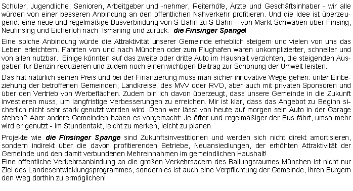 Textfeld: Schler, Jugendliche, Senioren, Arbeitgeber und -nehmer, Reiterhfe, rzte und Geschftsinhaber - wir alle wrden von einer besseren Anbindung an den ffentlichen Nahverkehr profitieren. Und die Idee ist berzeugend: eine neue und regelmige Busverbindung von S-Bahn zu S-Bahn  von Markt Schwaben ber Finsing, Neufinsing und Eicherloh nach  Ismaning und zurck:  die Finsinger Spange! Eine solche Anbindung wrde die Attraktivitt unserer Gemeinde erheblich steigern und vielen von uns das Leben erleichtern. Fahrten von und nach Mnchen oder zum Flughafen wren unkomplizierter, schneller und von allen nutzbar.  Einige knnten auf das zweite oder dritte Auto im Haushalt verzichten, die steigenden Ausgaben fr Benzin reduzieren und zudem noch einen wichtigen Beitrag zur Schonung der Umwelt leisten. Das hat natrlich seinen Preis und bei der Finanzierung muss man sicher innovative Wege gehen: unter Einbeziehung der betroffenen Gemeinden, Landkreise, des MVV oder RVO, aber auch mit privaten Sponsoren und ber den Vertrieb von Werbeflchen. Zudem bin ich davon berzeugt, dass unsere Gemeinde in die Zukunft investieren muss, um langfristige Verbesserungen zu erreichen. Mir ist klar, dass das Angebot zu Beginn sicherlich nicht sehr stark genutzt werden wird. Denn wer lsst von heute auf morgen sein Auto in der Garage stehen? Aber andere Gemeinden haben es vorgemacht: Je fter und regelmiger der Bus fhrt, umso mehr wird er genutzt - im Stundentakt, leicht zu merken, leicht zu planen.Projekte wie die Finsinger Spange sind Zukunftsinvestitionen und werden sich nicht direkt amortisieren, 
sondern indirekt ber die davon profitierenden Betriebe, Neuansiedlungen, der erhhten Attraktivitt der 
Gemeinde und den damit verbundenen Mehreinnahmen im gemeindlichen Haushalt!Eine ffentliche Verkehrsanbindung an die groen Verkehrsadern des Ballungsraumes Mnchen ist nicht nur Ziel des Landesentwicklungsprogrammes, sondern es ist auch eine Verpflichtung der Gemeinde, ihren Brgern den Weg dorthin zu ermglichen! 