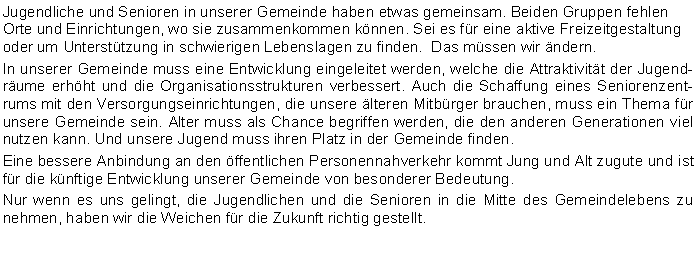 Textfeld: Jugendliche und Senioren in unserer Gemeinde haben etwas gemeinsam. Beiden Gruppen fehlen Orte und Einrichtungen, wo sie zusammenkommen knnen. Sei es fr eine aktive Freizeitgestaltung oder um Untersttzung in schwierigen Lebenslagen zu finden.  Das mssen wir ndern.In unserer Gemeinde muss eine Entwicklung eingeleitet werden, welche die Attraktivitt der Jugendrume erhht und die Organisationsstrukturen verbessert. Auch die Schaffung eines Seniorenzentrums mit den Versorgungseinrichtungen, die unsere lteren Mitbrger brauchen, muss ein Thema fr unsere Gemeinde sein. Alter muss als Chance begriffen werden, die den anderen Generationen viel nutzen kann. Und unsere Jugend muss ihren Platz in der Gemeinde finden.Eine bessere Anbindung an den ffentlichen Personennahverkehr kommt Jung und Alt zugute und ist fr die knftige Entwicklung unserer Gemeinde von besonderer Bedeutung.Nur wenn es uns gelingt, die Jugendlichen und die Senioren in die Mitte des Gemeindelebens zu nehmen, haben wir die Weichen fr die Zukunft richtig gestellt. 