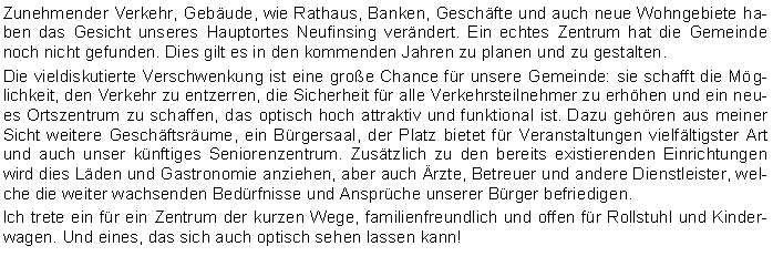 Textfeld: Zunehmender Verkehr, Gebude, wie Rathaus, Banken, Geschfte und auch neue Wohngebiete haben das Gesicht unseres Hauptortes Neufinsing verndert. Ein echtes Zentrum hat die Gemeinde noch nicht gefunden. Dies gilt es in den kommenden Jahren zu planen und zu gestalten. Die vieldiskutierte Verschwenkung ist eine groe Chance fr unsere Gemeinde: sie schafft die Mglichkeit, den Verkehr zu entzerren, die Sicherheit fr alle Verkehrsteilnehmer zu erhhen und ein neues Ortszentrum zu schaffen, das optisch hoch attraktiv und funktional ist. Dazu gehren aus meiner Sicht weitere Geschftsrume, ein Brgersaal, der Platz bietet fr Veranstaltungen vielfltigster Art und auch unser knftiges Seniorenzentrum. Zustzlich zu den bereits existierenden Einrichtungen wird dies Lden und Gastronomie anziehen, aber auch rzte, Betreuer und andere Dienstleister, welche die weiter wachsenden Bedrfnisse und Ansprche unserer Brger befriedigen. Ich trete ein fr ein Zentrum der kurzen Wege, familienfreundlich und offen fr Rollstuhl und Kinderwagen. Und eines, das sich auch optisch sehen lassen kann!