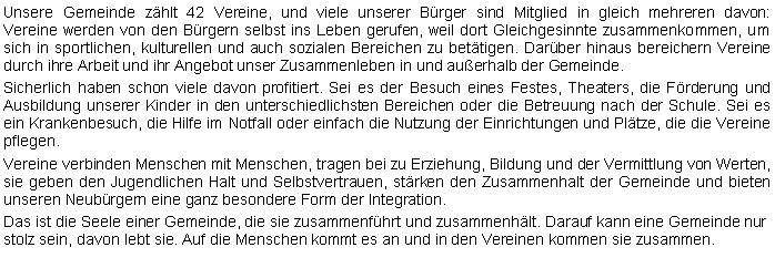 Textfeld: Unsere Gemeinde zhlt 42 Vereine, und viele unserer Brger sind Mitglied in gleich mehreren davon: 
Vereine werden von den Brgern selbst ins Leben gerufen, weil dort Gleichgesinnte zusammenkommen, um sich in sportlichen, kulturellen und auch sozialen Bereichen zu bettigen. Darber hinaus bereichern Vereine durch ihre Arbeit und ihr Angebot unser Zusammenleben in und auerhalb der Gemeinde. Sicherlich haben schon viele davon profitiert. Sei es der Besuch eines Festes, Theaters, die Frderung und Ausbildung unserer Kinder in den unterschiedlichsten Bereichen oder die Betreuung nach der Schule. Sei es ein Krankenbesuch, die Hilfe im Notfall oder einfach die Nutzung der Einrichtungen und Pltze, die die Vereine pflegen. Vereine verbinden Menschen mit Menschen, tragen bei zu Erziehung, Bildung und der Vermittlung von Werten, sie geben den Jugendlichen Halt und Selbstvertrauen, strken den Zusammenhalt der Gemeinde und bieten unseren Neubrgern eine ganz besondere Form der Integration.Das ist die Seele einer Gemeinde, die sie zusammenfhrt und zusammenhlt. Darauf kann eine Gemeinde nur stolz sein, davon lebt sie. Auf die Menschen kommt es an und in den Vereinen kommen sie zusammen. 
