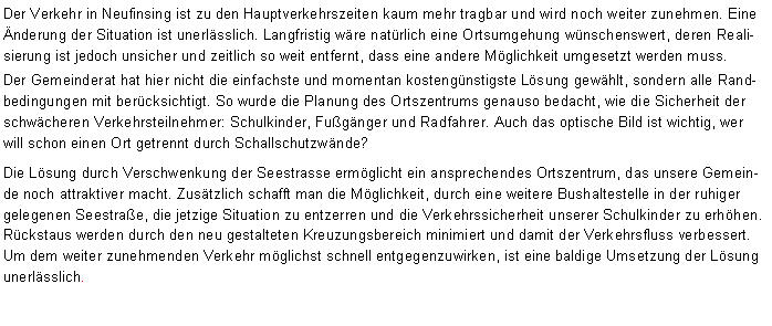Textfeld: Der Verkehr in Neufinsing ist zu den Hauptverkehrszeiten kaum mehr tragbar und wird noch weiter zunehmen. Eine nderung der Situation ist unerlsslich. Langfristig wre natrlich eine Ortsumgehung wnschenswert, deren Realisierung ist jedoch unsicher und zeitlich so weit entfernt, dass eine andere Mglichkeit umgesetzt werden muss. Der Gemeinderat hat hier nicht die einfachste und momentan kostengnstigste Lsung gewhlt, sondern alle Randbedingungen mit bercksichtigt. So wurde die Planung des Ortszentrums genauso bedacht, wie die Sicherheit der schwcheren Verkehrsteilnehmer: Schulkinder, Fugnger und Radfahrer. Auch das optische Bild ist wichtig, wer will schon einen Ort getrennt durch Schallschutzwnde? Die Lsung durch Verschwenkung der Seestrasse ermglicht ein ansprechendes Ortszentrum, das unsere Gemeinde noch attraktiver macht. Zustzlich schafft man die Mglichkeit, durch eine weitere Bushaltestelle in der ruhiger gelegenen Seestrae, die jetzige Situation zu entzerren und die Verkehrssicherheit unserer Schulkinder zu erhhen. Rckstaus werden durch den neu gestalteten Kreuzungsbereich minimiert und damit der Verkehrsfluss verbessert. Um dem weiter zunehmenden Verkehr mglichst schnell entgegenzuwirken, ist eine baldige Umsetzung der Lsung unerlsslich.