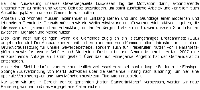 Textfeld: Bei der Ausweisung unseres Gewerbegebiets Lwiesen lag die Motivation darin, expandierende Unternehmen zu halten und weitere Betriebe anzusiedeln, um somit zustzliche Arbeits- und vor allem auch Ausbildungspltze in unserer Gemeinde zu schaffen.Arbeiten und Wohnen mssen miteinander in Einklang stehen und sind Grundlage einer modernen und lebendigen Gemeinde. Deshalb mssen wir die Weiterentwicklung des Gewerbegebiets aktiver angehen, die Interessen der gemeindlichen Entwicklung in den Vordergrund stellen und dabei unseren Standortvorteil zwischen Flughafen und Messe nutzen.Dies kann aber nur gelingen, wenn die Gemeinde zgig an ein leistungsfhiges Breitbandnetz (DSL) angebunden wird. Der Ausbau einer zukunftssicheren und modernen Kommunikations-Infrastruktur ist nicht nur Grundvoraussetzung fr unsere Gewerbebetriebe, sondern auch fr Freiberufler, Nutzer von Heimarbeitspltzen sowie fr unsere Schler und Studenten. Deshalb hat die Gemeinde bereits im Mai 2007 eine  entsprechende Anfrage an T-Com gestellt. ber das nun vorliegende Angebot hat der Gemeinderat zu entscheiden.Aus meiner Sicht bedarf es zudem einer deutlich verbesserten Verkehrsanbindung, z.B. durch die Finsinger Spange (Busverbindung von Markt Schwaben ber die Gemeinde Finsing nach Ismaning), um hier eine optimale Verbindung von und nach Mnchen sowie zum Flughafen anzubieten. Nur wenn wir uns im Bereich der so genannten harten Standortfaktoren verbessern, werden wir neue Betriebe gewinnen und das vorgegebene Ziel erreichen. 